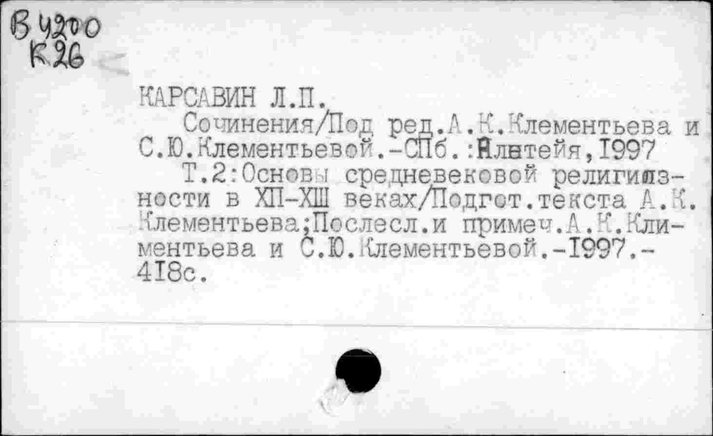 ﻿КАРСАВИН Л.П.
Сочинения/Пад ред.А.К.Клементьева и С.Ю.Клементьевой.-СПб.:Йлвтейя,1997
Т.2:Основ I средневековой религиозности в ХП-ХШ веках/Подгот.текста А.К. КлементьевагПослесл.и примеч.А.’■’’.Климентьева и С.Ю.Клементьевой.-1997.-418с.